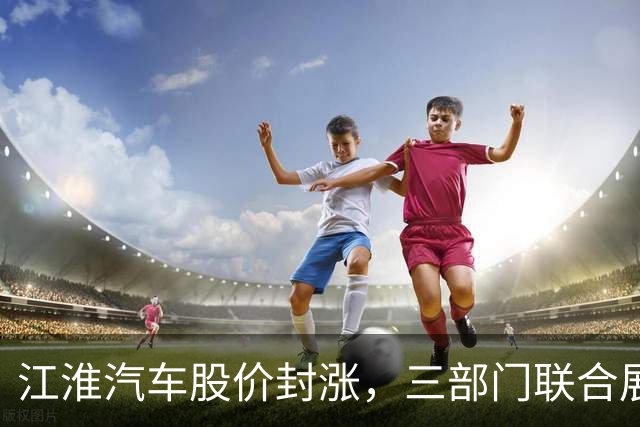 江淮汽车股价封涨，三部门联合展开刹车踏板支架调查